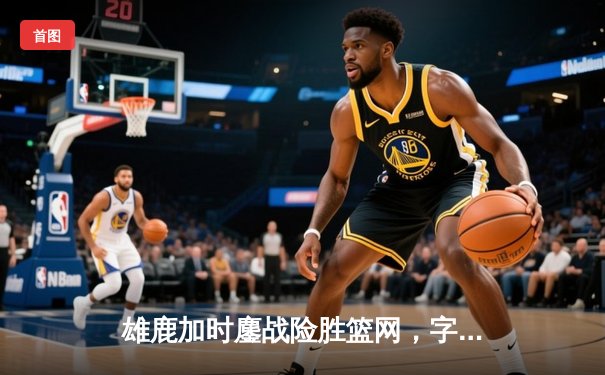 雄鹿加时鏖战险胜篮网，字母哥44分主宰关键时刻