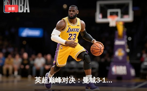 英超巅峰对决：曼城3-1逆转阿森纳，哈兰德双响锁定胜局