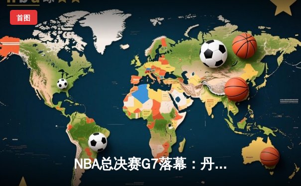 NBA总决赛G7落幕：丹佛掘金末节逆转，约基奇41分加冕FMVP