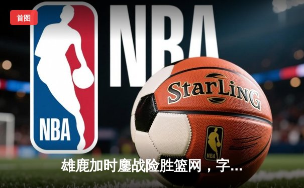 雄鹿加时鏖战险胜篮网，字母哥44分主宰关键时刻