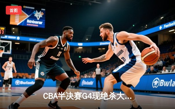 CBA半决赛G4现绝杀大戏，新疆队加时险胜浙江挺进总决赛