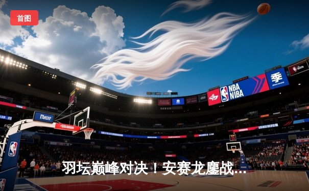 羽坛巅峰对决！安赛龙鏖战三局险胜石宇奇，全英公开赛丹麦名将成功卫冕