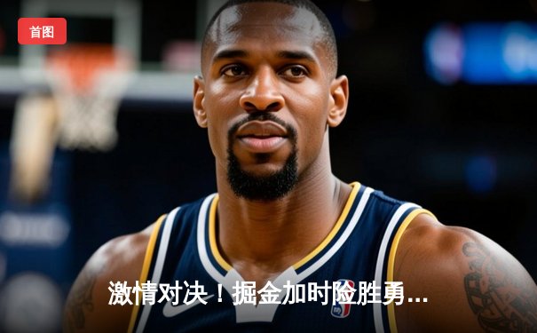 激情对决！掘金加时险胜勇士，约基奇全能数据率队锁定季后赛