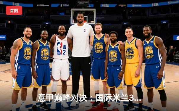 意甲巅峰对决：国际米兰3-2险胜AC米兰，劳塔罗双响锁定胜局