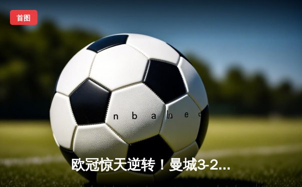 欧冠惊天逆转！曼城3-2绝杀拜仁，哈兰德双响主宰战局