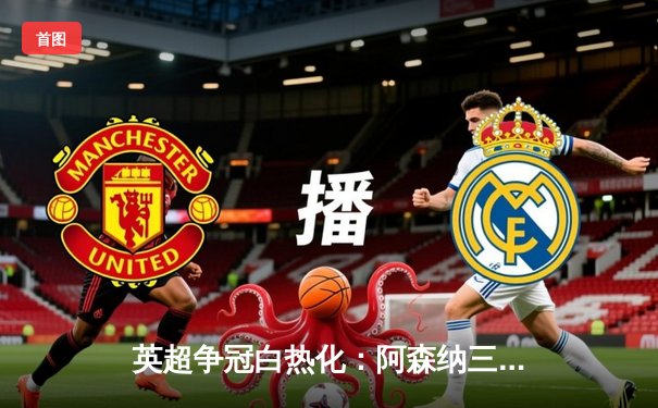 英超争冠白热化：阿森纳三球逆转曼城，萨卡绝杀点燃酋长球场